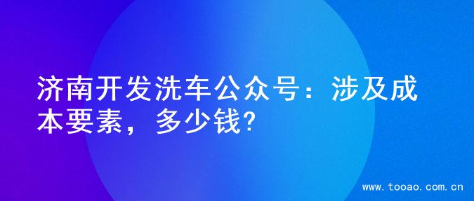 济南开发洗车公众号：涉及成本要素，多少钱?