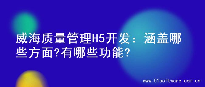 威海质量管理H5开发：涵盖哪些方面?有哪些功能?