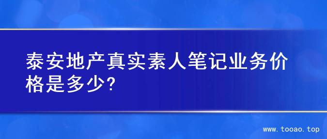 泰安地产真实素人笔记业务价格是多少?
