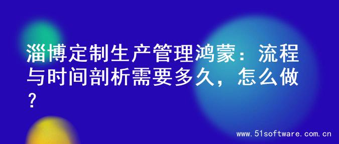 淄博定制生产管理鸿蒙：流程与时间剖析需要多久，怎么做？