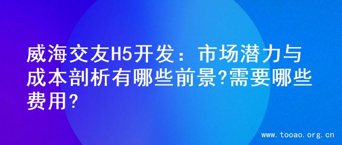 威海交友H5开发：市场潜力与成本剖析有哪些前景?需要哪些费用?