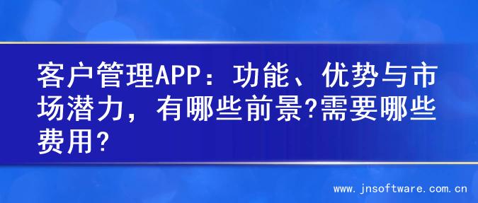客户管理APP：功能、优势与市场潜力，有哪些前景?需要哪些费用?