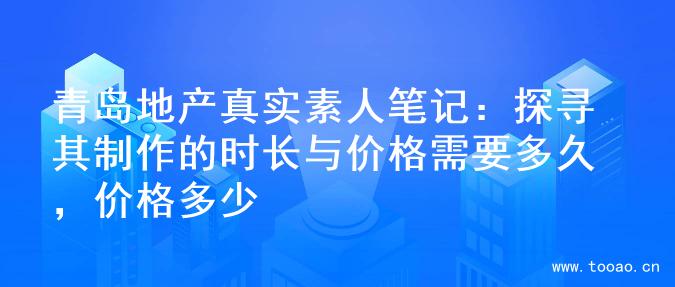 青岛地产真实素人笔记：探寻其制作的时长与价格需要多久，价格多少