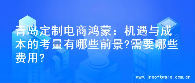 青岛定制电商鸿蒙：机遇与成本的考量有哪些前景?需要哪些费用?