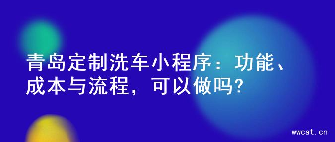 青岛定制洗车小程序：功能、成本与流程，可以做吗?