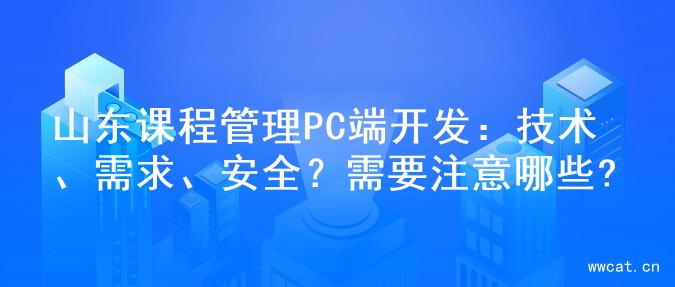 山东课程管理PC端开发：技术、需求、安全？需要注意哪些?