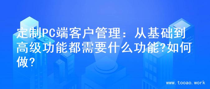 定制PC端客户管理：从基础到高级功能都需要什么功能?如何做?