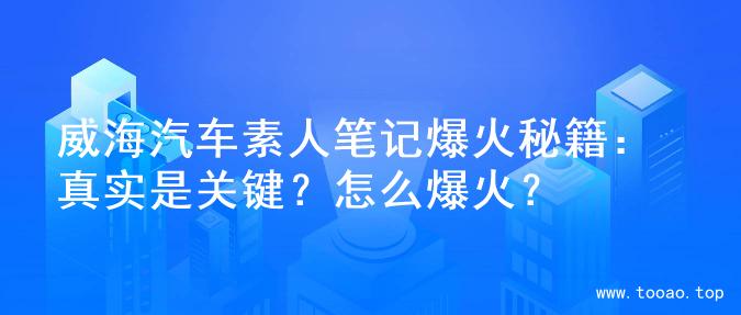 威海汽车素人笔记爆火秘籍：真实是关键？怎么爆火？