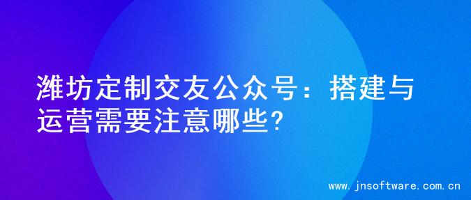 潍坊定制交友公众号：搭建与运营需要注意哪些?