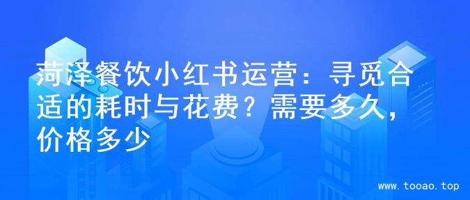 菏泽餐饮小红书运营：寻觅合适的耗时与花费？需要多久，价格多少