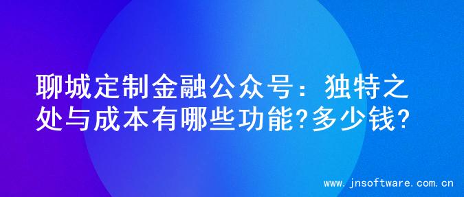 聊城定制金融公众号：独特之处与成本有哪些功能?多少钱?