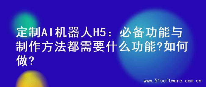 定制AI机器人H5：必备功能与制作方法都需要什么功能?如何做?