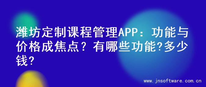 潍坊定制课程管理APP：功能与价格成焦点？有哪些功能?多少钱?