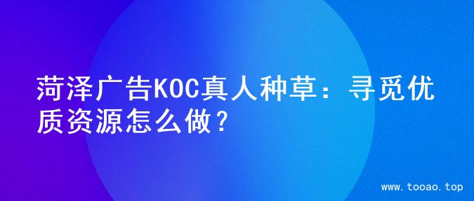 菏泽广告KOC真人种草：寻觅优质资源怎么做？