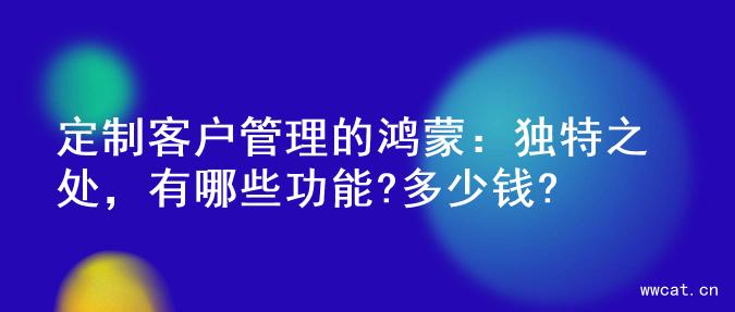 定制客户管理的鸿蒙：独特之处，有哪些功能?多少钱?