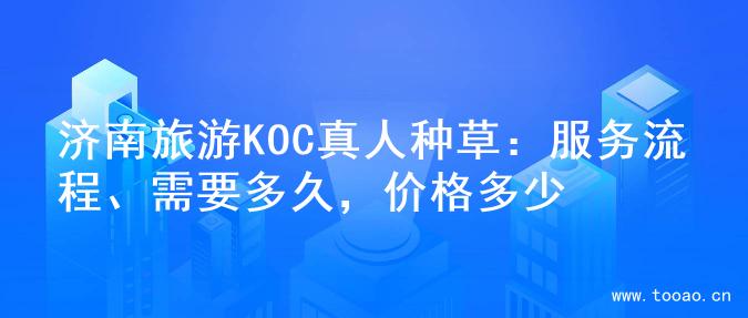 济南旅游KOC真人种草：服务流程、需要多久，价格多少