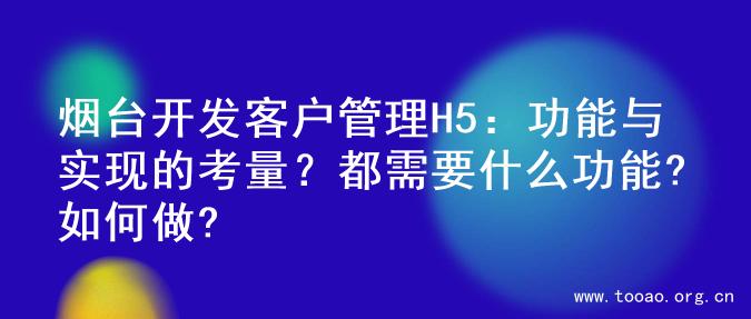 烟台开发客户管理H5：功能与实现的考量？都需要什么功能?如何做?