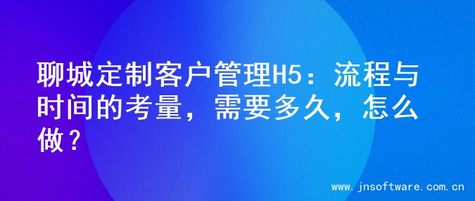 聊城定制客户管理H5：流程与时间的考量，需要多久，怎么做？
