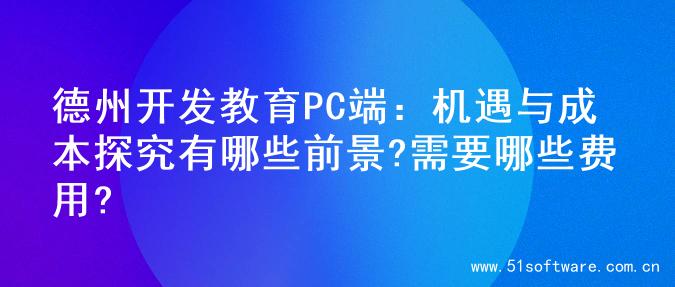 德州开发教育PC端：机遇与成本探究有哪些前景?需要哪些费用?