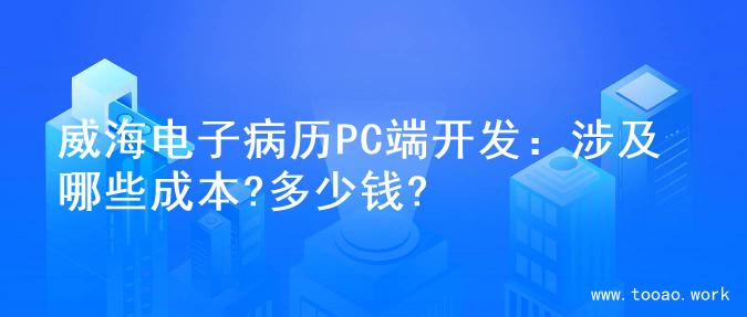 威海电子病历PC端开发：涉及哪些成本?多少钱?