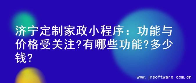 济宁定制家政小程序：功能与价格受关注?有哪些功能?多少钱?