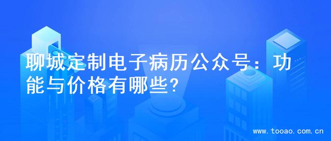 聊城定制电子病历公众号：功能与价格有哪些?
