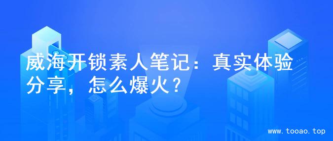 威海开锁素人笔记：真实体验分享，怎么爆火？