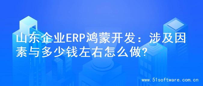 山东企业ERP鸿蒙开发：涉及因素与多少钱左右怎么做?