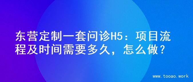 东营定制一套问诊H5：项目流程及时间需要多久，怎么做？