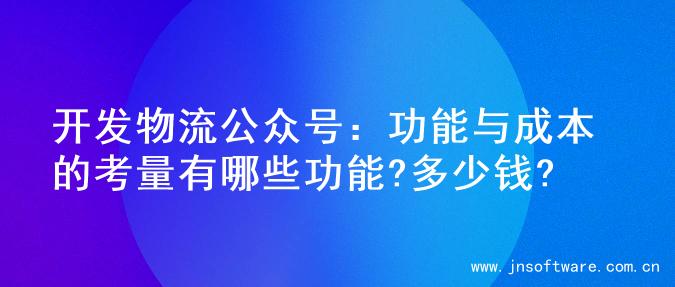 开发物流公众号：功能与成本的考量有哪些功能?多少钱?