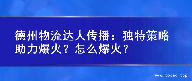 德州物流达人传播：独特策略助力爆火？怎么爆火？