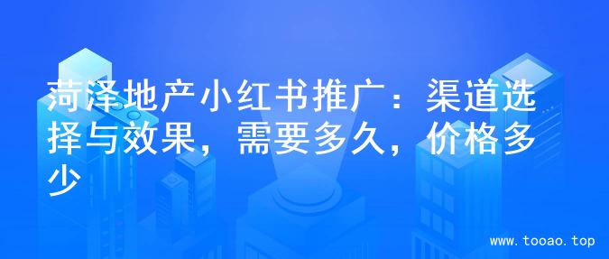 菏泽地产小红书推广：渠道选择与效果，需要多久，价格多少