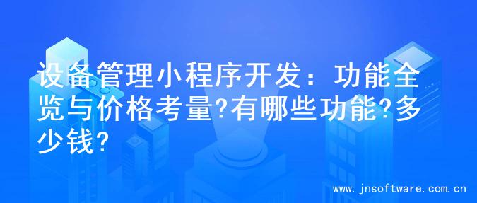 设备管理小程序开发：功能全览与价格考量?有哪些功能?多少钱?