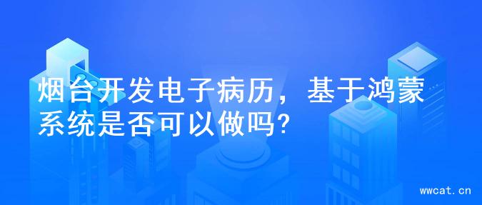 烟台开发电子病历，基于鸿蒙系统是否可以做吗?