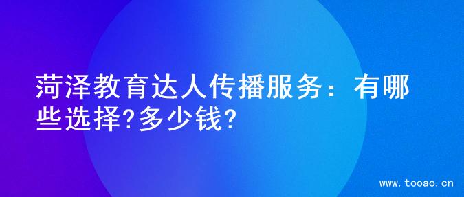 菏泽教育达人传播服务：有哪些选择?多少钱?