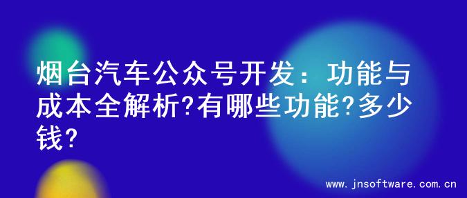 烟台汽车公众号开发：功能与成本全解析?有哪些功能?多少钱?