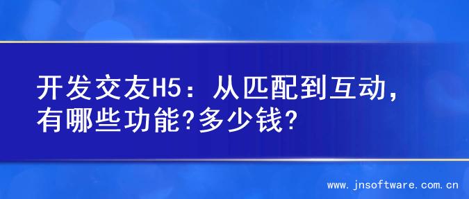 开发交友H5：从匹配到互动，有哪些功能?多少钱?