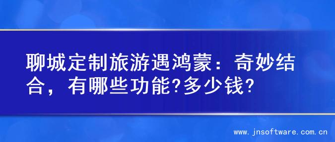聊城定制旅游遇鸿蒙：奇妙结合，有哪些功能?多少钱?