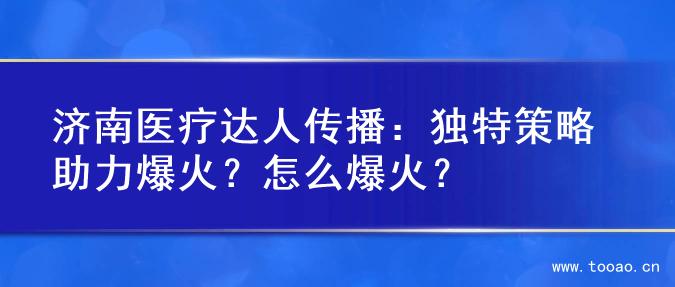 济南医疗达人传播：独特策略助力爆火？怎么爆火？