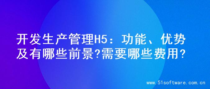 开发生产管理H5：功能、优势及有哪些前景?需要哪些费用?