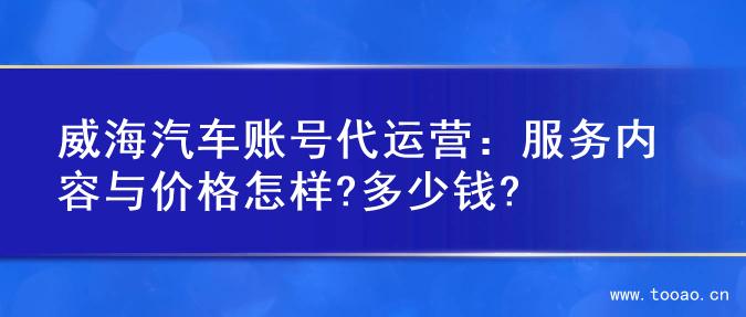 威海汽车账号代运营：服务内容与价格怎样?多少钱?