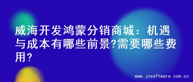 威海开发鸿蒙分销商城：机遇与成本有哪些前景?需要哪些费用?