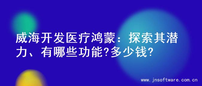 威海开发医疗鸿蒙：探索其潜力、有哪些功能?多少钱?