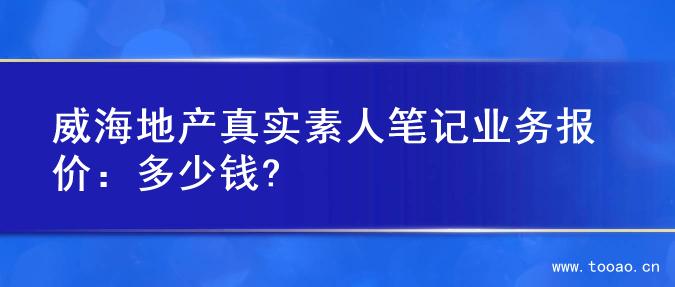 威海地产真实素人笔记业务报价：多少钱?