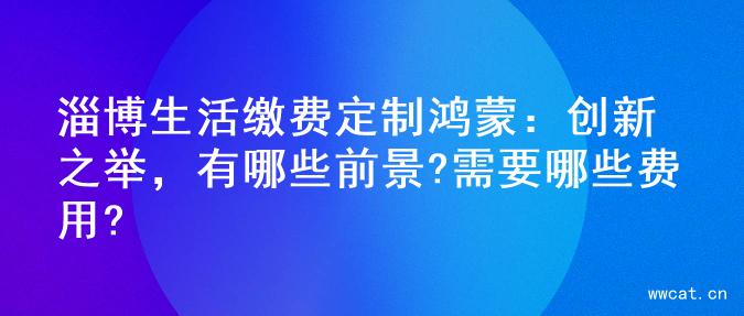 淄博生活缴费定制鸿蒙：创新之举，有哪些前景?需要哪些费用?