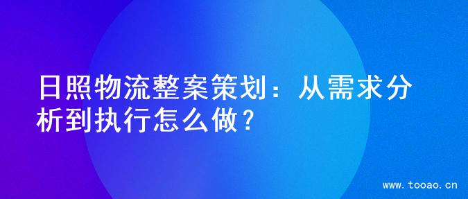 日照物流整案策划：从需求分析到执行怎么做？