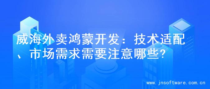 威海外卖鸿蒙开发：技术适配、市场需求需要注意哪些?
