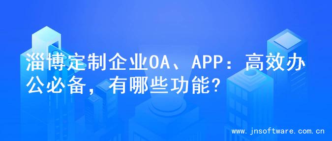 淄博定制企业OA、APP：高效办公必备，有哪些功能?