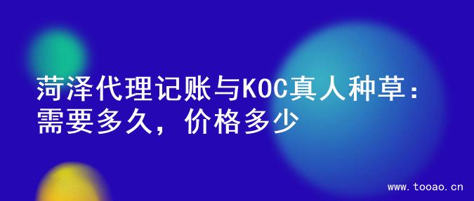 菏泽代理记账与KOC真人种草：需要多久，价格多少