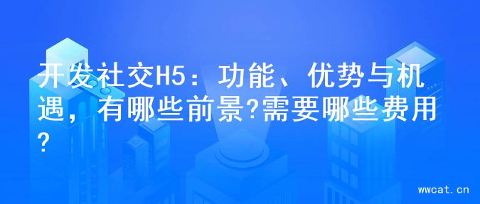 开发社交H5：功能、优势与机遇，有哪些前景?需要哪些费用?